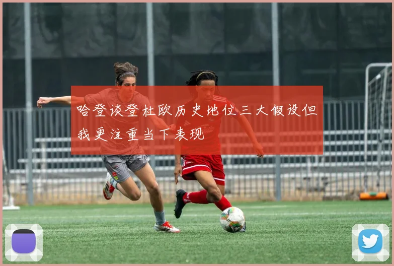 哈登谈登杜欧历史地位三大假设但我更注重当下表现