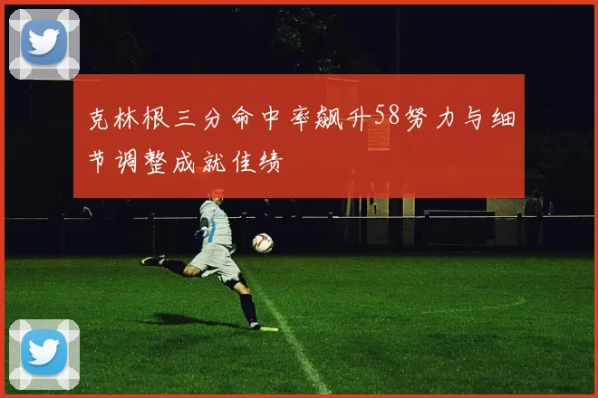 克林根三分命中率飙升58努力与细节调整成就佳绩