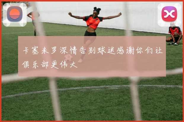 卡塞米罗深情告别球迷感谢你们让俱乐部更伟大