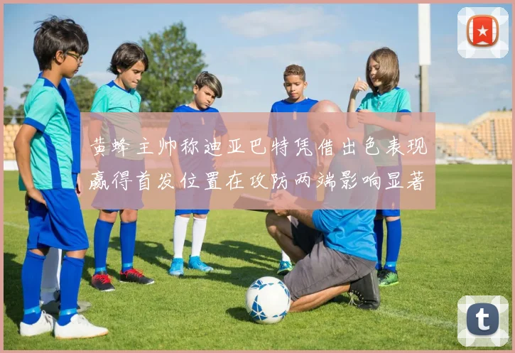 黄蜂主帅称迪亚巴特凭借出色表现赢得首发位置在攻防两端影响显著