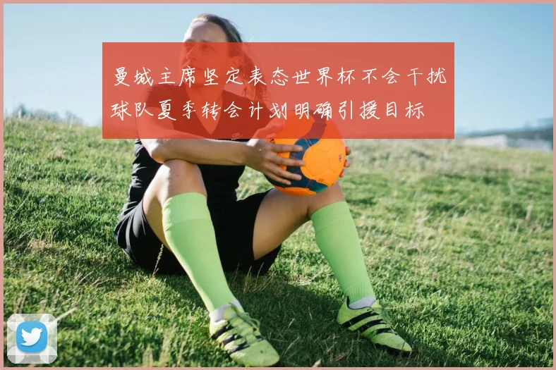 曼城主席坚定表态世界杯不会干扰球队夏季转会计划明确引援目标