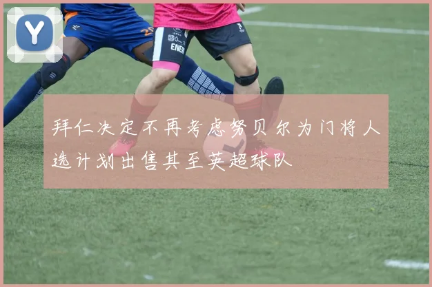拜仁决定不再考虑努贝尔为门将人选计划出售其至英超球队