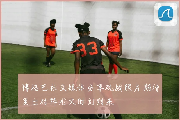 博格巴社交媒体分享观战照片期待复出对阵尤文时刻到来