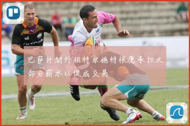 巴萨计划外租特尔施特根愿承担大部分薪水以促成交易